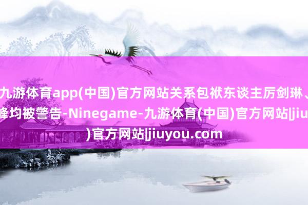 九游体育app(中国)官方网站关系包袱东谈主厉剑琳、单隽、王峰均被警告-Ninegame-九游体育(中国)官方网站|jiuyou.com