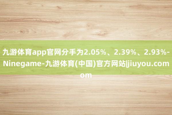 九游体育app官网分手为2.05%、2.39%、2.93%-Ninegame-九游体育(中国)官方网站|jiuyou.com