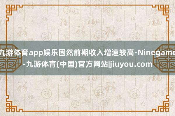 九游体育app娱乐固然前期收入增速较高-Ninegame-九游体育(中国)官方网站|jiuyou.com