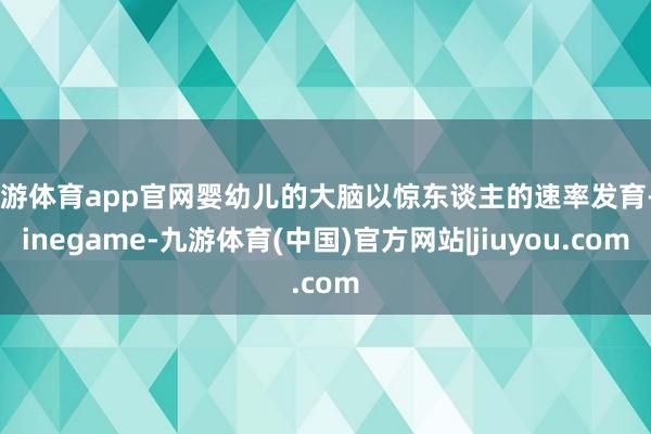 九游体育app官网婴幼儿的大脑以惊东谈主的速率发育-Ninegame-九游体育(中国)官方网站|jiuyou.com