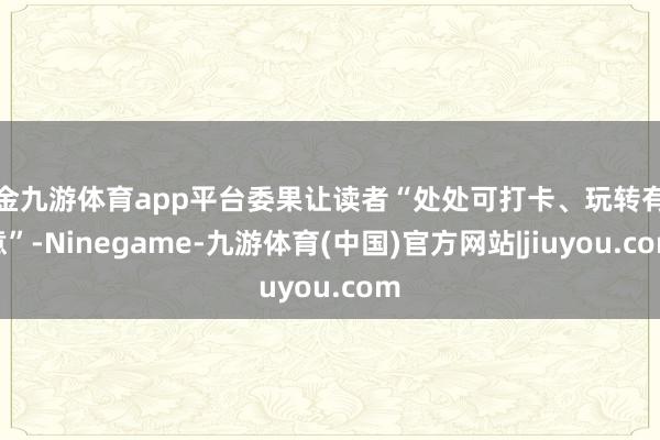 现金九游体育app平台委果让读者“处处可打卡、玩转有新意”-Ninegame-九游体育(中国)官方网站|jiuyou.com