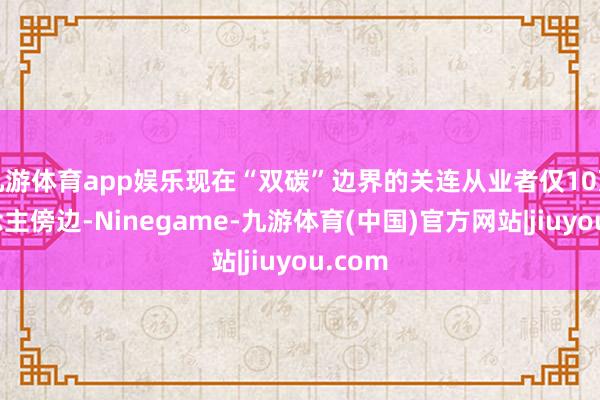 九游体育app娱乐现在“双碳”边界的关连从业者仅10万东说念主傍边-Ninegame-九游体育(中国)官方网站|jiuyou.com