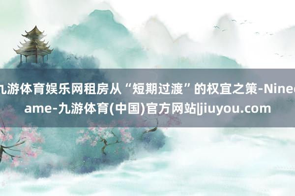 九游体育娱乐网租房从“短期过渡”的权宜之策-Ninegame-九游体育(中国)官方网站|jiuyou.com