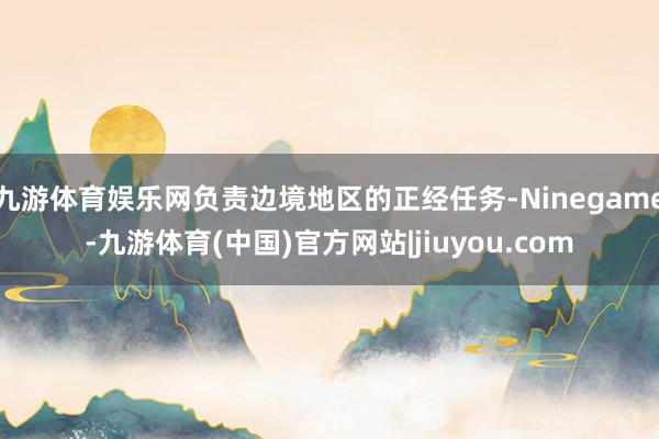 九游体育娱乐网负责边境地区的正经任务-Ninegame-九游体育(中国)官方网站|jiuyou.com