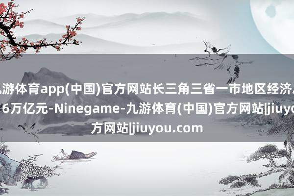 九游体育app(中国)官方网站长三角三省一市地区经济总量恣意16万亿元-Ninegame-九游体育(中国)官方网站|jiuyou.com