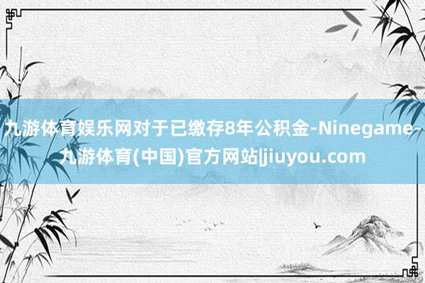 九游体育娱乐网对于已缴存8年公积金-Ninegame-九游体育(中国)官方网站|jiuyou.com