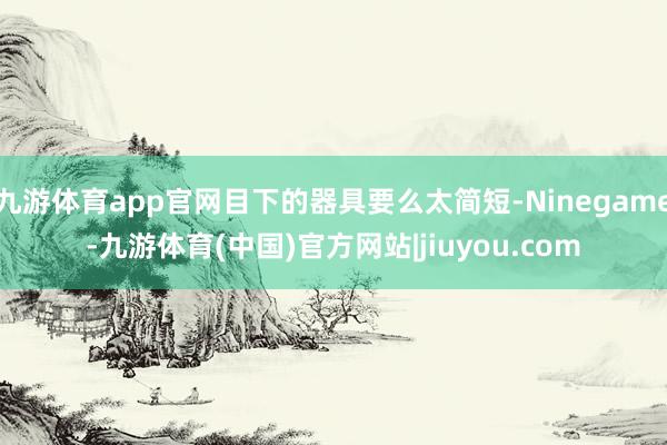 九游体育app官网目下的器具要么太简短-Ninegame-九游体育(中国)官方网站|jiuyou.com