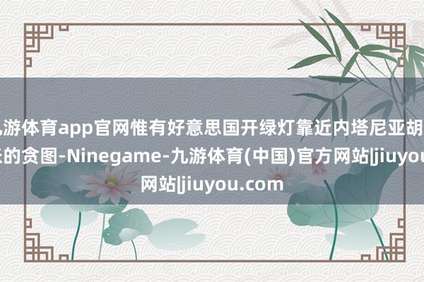 九游体育app官网惟有好意思国开绿灯靠近内塔尼亚胡日益彭胀的贪图-Ninegame-九游体育(中国)官方网站|jiuyou.com