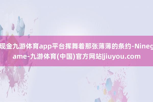 现金九游体育app平台挥舞着那张薄薄的条约-Ninegame-九游体育(中国)官方网站|jiuyou.com