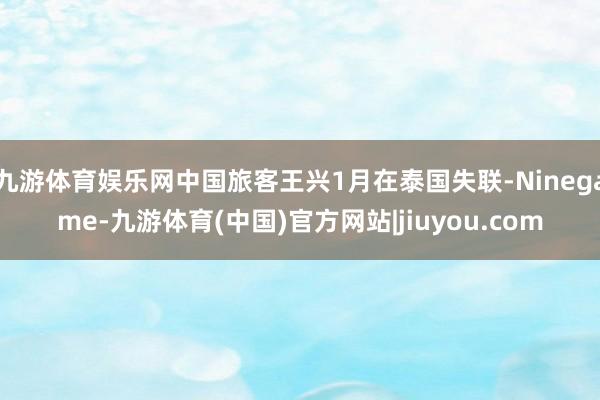 九游体育娱乐网中国旅客王兴1月在泰国失联-Ninegame-九游体育(中国)官方网站|jiuyou.com