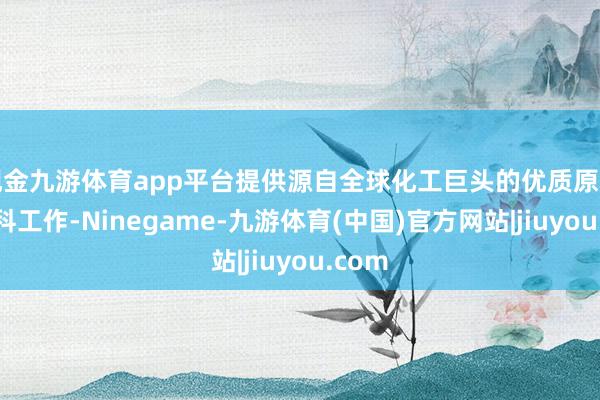 现金九游体育app平台提供源自全球化工巨头的优质原料与专科工作-Ninegame-九游体育(中国)官方网站|jiuyou.com