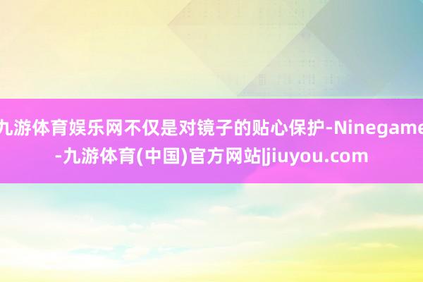 九游体育娱乐网不仅是对镜子的贴心保护-Ninegame-九游体育(中国)官方网站|jiuyou.com