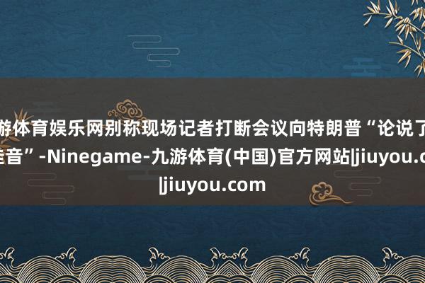 九游体育娱乐网别称现场记者打断会议向特朗普“论说了这一佳音”-Ninegame-九游体育(中国)官方网站|jiuyou.com