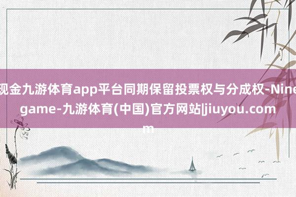 现金九游体育app平台同期保留投票权与分成权-Ninegame-九游体育(中国)官方网站|jiuyou.com