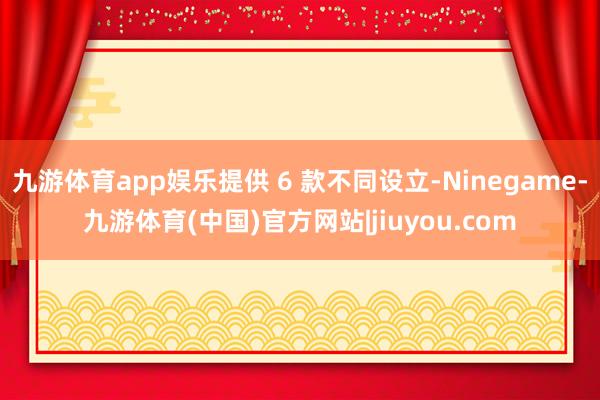 九游体育app娱乐提供 6 款不同设立-Ninegame-九游体育(中国)官方网站|jiuyou.com
