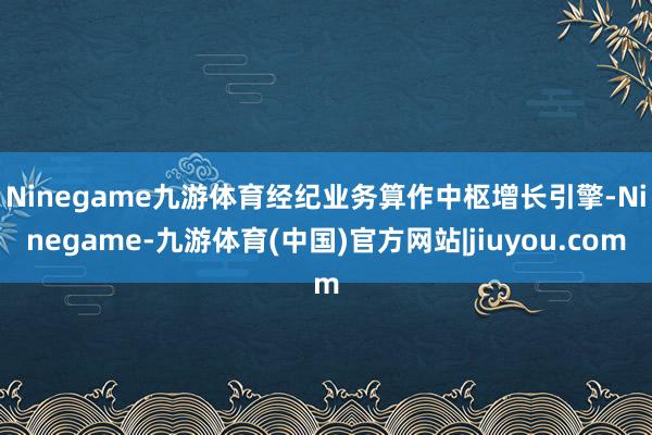 Ninegame九游体育　　经纪业务算作中枢增长引擎-Ninegame-九游体育(中国)官方网站|jiuyou.com