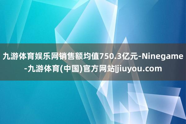 九游体育娱乐网销售额均值750.3亿元-Ninegame-九游体育(中国)官方网站|jiuyou.com