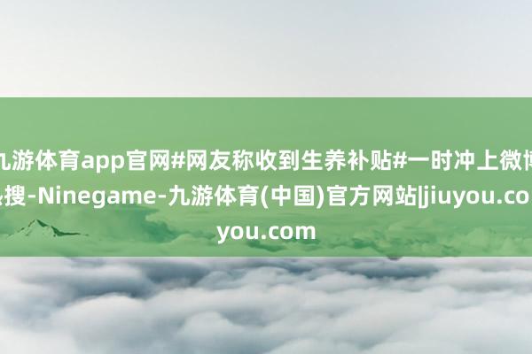 九游体育app官网　　#网友称收到生养补贴#一时冲上微博热搜-Ninegame-九游体育(中国)官方网站|jiuyou.com