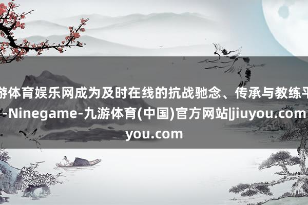 九游体育娱乐网成为及时在线的抗战驰念、传承与教练平台-Ninegame-九游体育(中国)官方网站|jiuyou.com