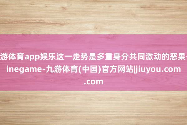 九游体育app娱乐这一走势是多重身分共同激动的恶果-Ninegame-九游体育(中国)官方网站|jiuyou.com