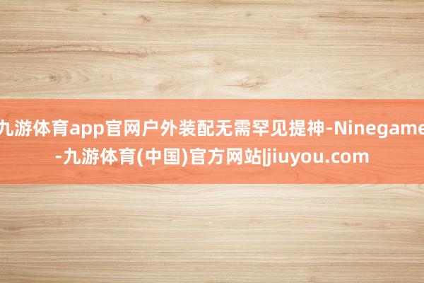 九游体育app官网户外装配无需罕见提神-Ninegame-九游体育(中国)官方网站|jiuyou.com