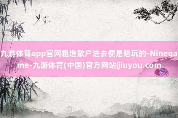 九游体育app官网粗造散户进去便是陪玩的-Ninegame-九游体育(中国)官方网站|jiuyou.com