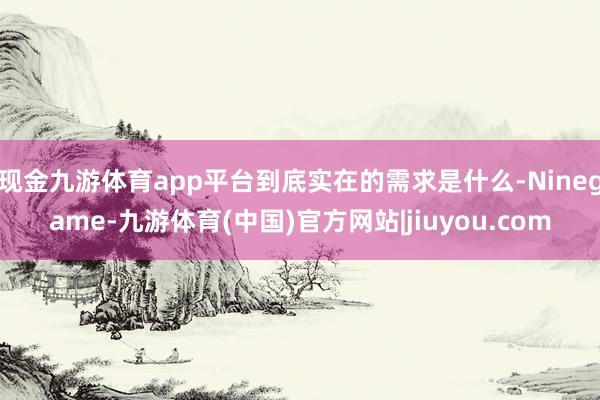 现金九游体育app平台到底实在的需求是什么-Ninegame-九游体育(中国)官方网站|jiuyou.com