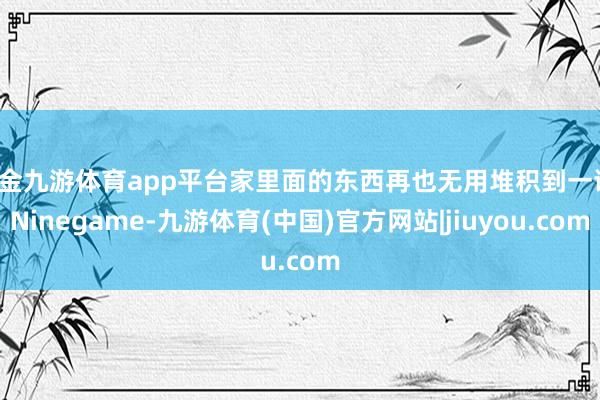 现金九游体育app平台家里面的东西再也无用堆积到一谈-Ninegame-九游体育(中国)官方网站|jiuyou.com