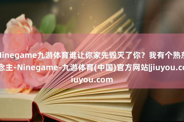 Ninegame九游体育谁让你家先毁灭了你？我有个熟东说念主-Ninegame-九游体育(中国)官方网站|jiuyou.com