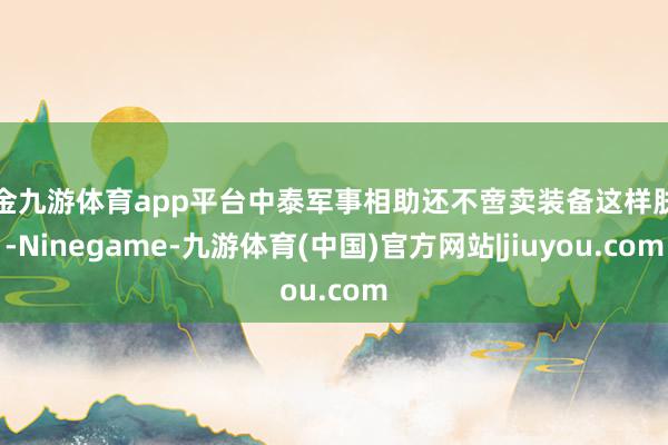 现金九游体育app平台中泰军事相助还不啻卖装备这样肤浅-Ninegame-九游体育(中国)官方网站|jiuyou.com