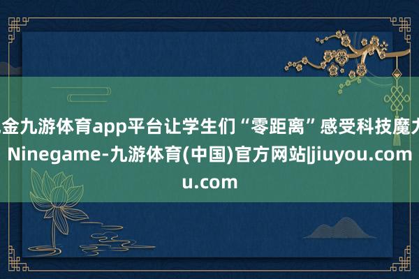 现金九游体育app平台让学生们“零距离”感受科技魔力-Ninegame-九游体育(中国)官方网站|jiuyou.com