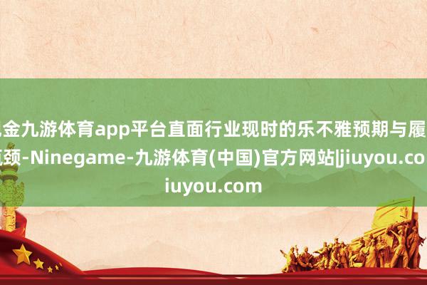 现金九游体育app平台直面行业现时的乐不雅预期与履行瓶颈-Ninegame-九游体育(中国)官方网站|jiuyou.com