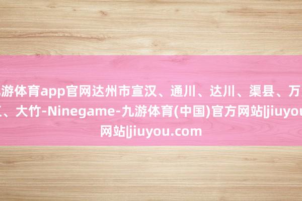 九游体育app官网达州市宣汉、通川、达川、渠县、万源、开江、大竹-Ninegame-九游体育(中国)官方网站|jiuyou.com
