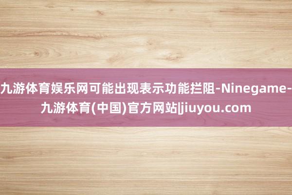 九游体育娱乐网可能出现表示功能拦阻-Ninegame-九游体育(中国)官方网站|jiuyou.com