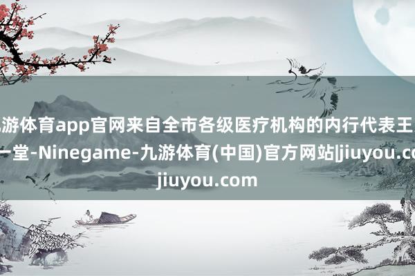 九游体育app官网来自全市各级医疗机构的内行代表王人聚一堂-Ninegame-九游体育(中国)官方网站|jiuyou.com