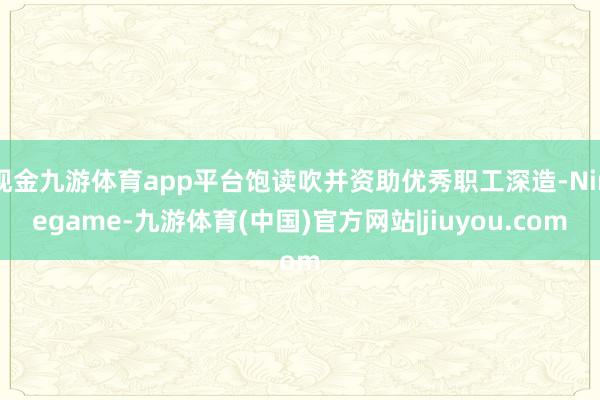 现金九游体育app平台饱读吹并资助优秀职工深造-Ninegame-九游体育(中国)官方网站|jiuyou.com
