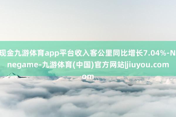现金九游体育app平台收入客公里同比增长7.04%-Ninegame-九游体育(中国)官方网站|jiuyou.com