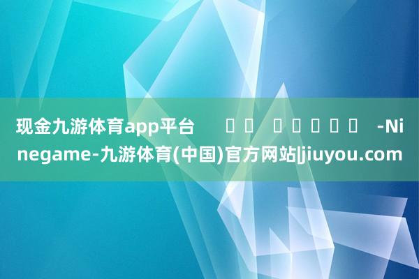 现金九游体育app平台      		  					  -Ninegame-九游体育(中国)官方网站|jiuyou.com