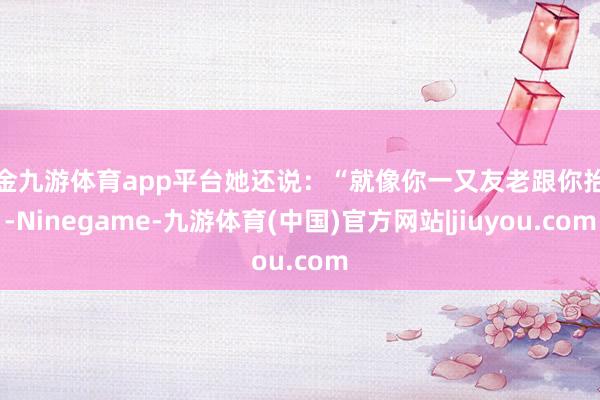 现金九游体育app平台她还说：“就像你一又友老跟你抬杠-Ninegame-九游体育(中国)官方网站|jiuyou.com