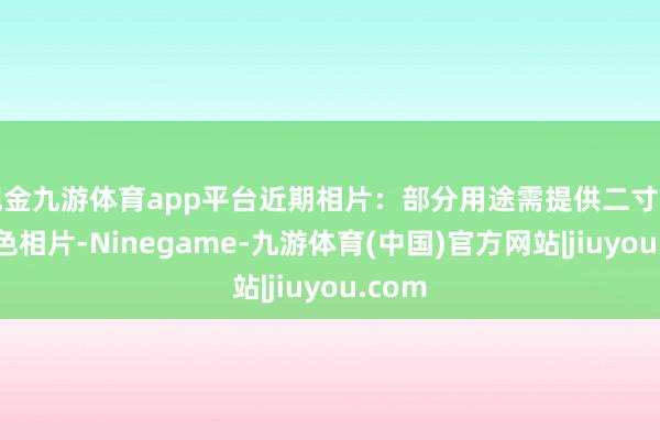 现金九游体育app平台近期相片:部分用途需提供二寸免冠彩色相片-Ninegame-九游体育(中国)官方网站|jiuyou.com