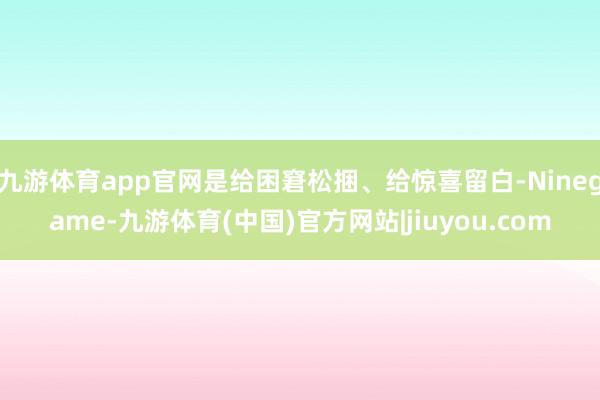 九游体育app官网是给困窘松捆、给惊喜留白-Ninegame-九游体育(中国)官方网站|jiuyou.com