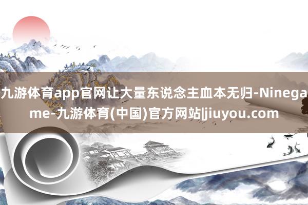 九游体育app官网让大量东说念主血本无归-Ninegame-九游体育(中国)官方网站|jiuyou.com