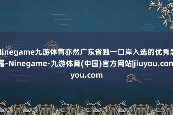Ninegame九游体育亦然广东省独一口岸入选的优秀表露-Ninegame-九游体育(中国)官方网站|jiuyou.com