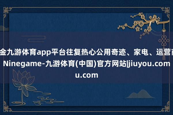 现金九游体育app平台往复热心公用奇迹、家电、运营商-Ninegame-九游体育(中国)官方网站|jiuyou.com