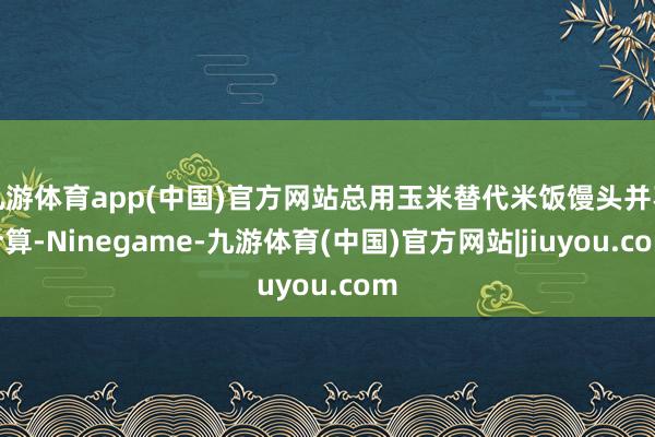 九游体育app(中国)官方网站总用玉米替代米饭馒头并不合算-Ninegame-九游体育(中国)官方网站|jiuyou.com
