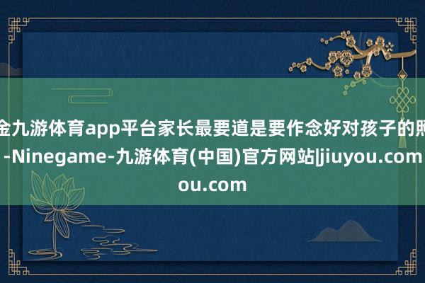 现金九游体育app平台家长最要道是要作念好对孩子的照护-Ninegame-九游体育(中国)官方网站|jiuyou.com
