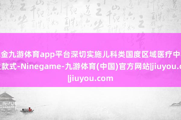 现金九游体育app平台深切实施儿科类国度区域医疗中心诞生款式-Ninegame-九游体育(中国)官方网站|jiuyou.com