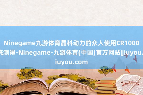 Ninegame九游体育 晶科动力的众人使用CR1000X系统测得-Ninegame-九游体育(中国)官方网站|jiuyou.com