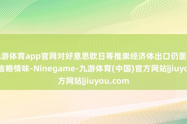 九游体育app官网对好意思欧日等推崇经济体出口仍面对较大的省略情味-Ninegame-九游体育(中国)官方网站|jiuyou.com