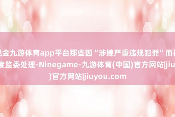 现金九游体育app平台那些因“涉嫌严重违规犯罪”而被中纪委国度监委处理-Ninegame-九游体育(中国)官方网站|jiuyou.com